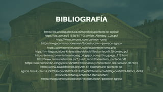 BIBLIOGRAFÍA
https://es.wikiarquitectura.com/edificio/panteon-de-agripa/
https://oa.upm.es/51528/1/TFG_Amich_Alemany_Luis.pdf
https://www.enroma.com/panteon-roma/
https://megaconstrucciones.net/?construccion=panteon-agripa
https://www.rome-museum.com/es/panteon-roma.php
https://xn--iesguadalpea-khb.es/sites/default/files/panteon%20romano.pdf
https://temasycomentariosartepaeg.blogspot.com/p/blog-page_112.html
http://www.temasdehistoria.es/7_HAR_texto/Comentario_panteon.pdf
https://seordelbiombo.blogspot.com/2016/10/analisis-y-comentario-del-panteon-de.html
https://www.auladehistoria.org/2014/11/comentario-panteon-de-

agripa.html#:~:text=La%20decoraci%C3%B3n%20es%20totalmente%20geom%C3%A9trica,de%2
0bronce%2C%20quiz%C3%A1%20con%20
https://megaconstrucciones.net/?construccion=panteon-agripa


 