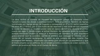 La obra recibió el nombre de Panteón de Agripa(en griego se interpreta como
"templo a todos los dioses o comosantísimo"). Pero el primitivo Panteón de Agripa
(construido por Agripa amigo de Augusto y consagrado el 27 a. C.) sufrió incendios
los años 80 y 110 d.C, por lo que hubo de ser reparado y más tarde sin que sepamos
la causa, se decidió su reconstrucción total en época de Adriano, durante el primer
cuarto del siglo II, dando origen al actual Panteón. No sabemos quién lo construyó,
aunque Fernando Chueca lo atribuye a Apolodoro de Damasco, el gran arquitecto
greco-oriental que lo concibió, siendo el primero que conjugó la rotonda con el
frontis de un templo rectangular. El estilo es arte romano del Alto Imperio. Fue
encargado por Adriano, Emperador que sentía gran afición por la arquitectura y que
él mismo diseñó varios edificios. Es un templo próstilo y octástilo de orden corintio. El
edificio se localiza en Roma, en el Campo de Marte.
INTRODUCCIÓN
 