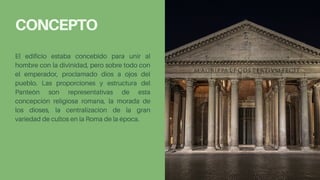 CONCEPTO
El edificio estaba concebido para unir al
hombre con la divinidad, pero sobre todo con
el emperador, proclamado dios a ojos del
pueblo. Las proporciones y estructura del
Panteón son representativas de esta
concepción religiosa romana, la morada de
los dioses, la centralización de la gran
variedad de cultos en la Roma de la época.
 