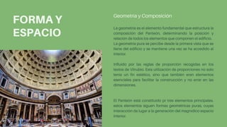 FORMA Y
ESPACIO
La geometría es el elemento fundamental que estructura la
composición del Panteón, determinando la posición y
relación de todos los elementos que componen el edificio.
La geometría pura se percibe desde la primera vista que se
tiene del edificio y se mantiene una vez se ha accedido al
interior.
Influido por las reglas de proporción recogidas en los
textos de Vitrubio. Esta utilización de proporciones no solo
tenía un fin estético, sino que también eran elementos
esenciales para facilitar la construcción y no errar en las
dimensiones.
El Panteón está constituido pr tres elementos principales.
estos elementos siguen formas geométricas puras, cuyas
interacción da lugar a la generación del magnídico espacio
interior.
Geometría y Composición
 