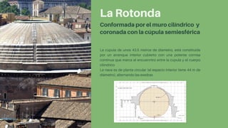 La Rotonda
Conformada por el muro cilíndrico y
coronada con la cúpula semiesférica
La cúpula de unos 43.5 metros de díametro, está constituida
por un arranque interior cubierto con una potente cornisa
continua que marca el encuenntro entre la cúpula y el cuerpo
cilíndrico
La naos es de planta circular (el espacio interior tiene 44 m de
diámetro), alternando las exedras
 