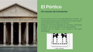El Pórtico
Un cuerpo de transición
Con una altura de 25 m y una profundidad de 15 metros, de
manera que las proporciones se sientan como mucho mayor a
o que realmente es en relación a la rotonda.
Dividido en tres naves separadas por columnas y terminadas
en exedras , al cual se accede tras una gran escalinata.
Coronado por un frontón y una cubierta a dos aguas
arquitrabada.
 
