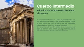 Cuerpo Intermedio
Adherido a la rotonda artícula ambos
elementos
El cuerpo intermedio tiene un a forma de paralelepípedo , con
una profundidad de 7 metros y una altura de 30 metros, igual al
la altura exterior del muro, se genera así una continuidad
volumétrica entre la rotonda y el cuerpo intermedio
En el exterior toda la rotonda s recubierta con tres cornisas, a la
altura de la tercera cornia se inicia una pequeña terraza, ésta se
encuentra a la misma altura que el cuerpo intermedio
 