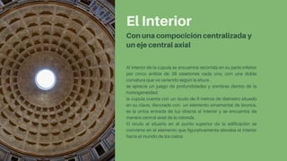 El Interior
Con una compocición centralizada y
un eje central axial
Al interior de la cúpula se encuentra recorrida en su parte inferior
por cinco anillos de 38 casetones cada uno, con una doble
curvatura que va variando según la altura .
se aprecia un juego de profundidades y sombras dentro de la
homogeneidad.
la cúpula cuenta con un óculo de 9 metros de diámetro situado
en su clave, decorado con un elemento ornamental de bronce,
es la única entrada de luz directa al interior y se encuentra de
manera central axial de la rotonda.
El óculo al situarlo en el punto superior de la edificación se
convierte en el elemento que figurativamente elevaba el interior
hacia el mundo de los cielos
 