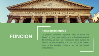 FUNCIÓN
Panteón de Agripa
La palabra “panteón” significa “casa de todos los
dioses”, y hace clara referencia a la finalidad original
del templo, ya que fue construido para cumplir la
función de templo dedicado al culto a todo los dioses,
tanto a los propios, como a los de las tierras
conquistadas.
 