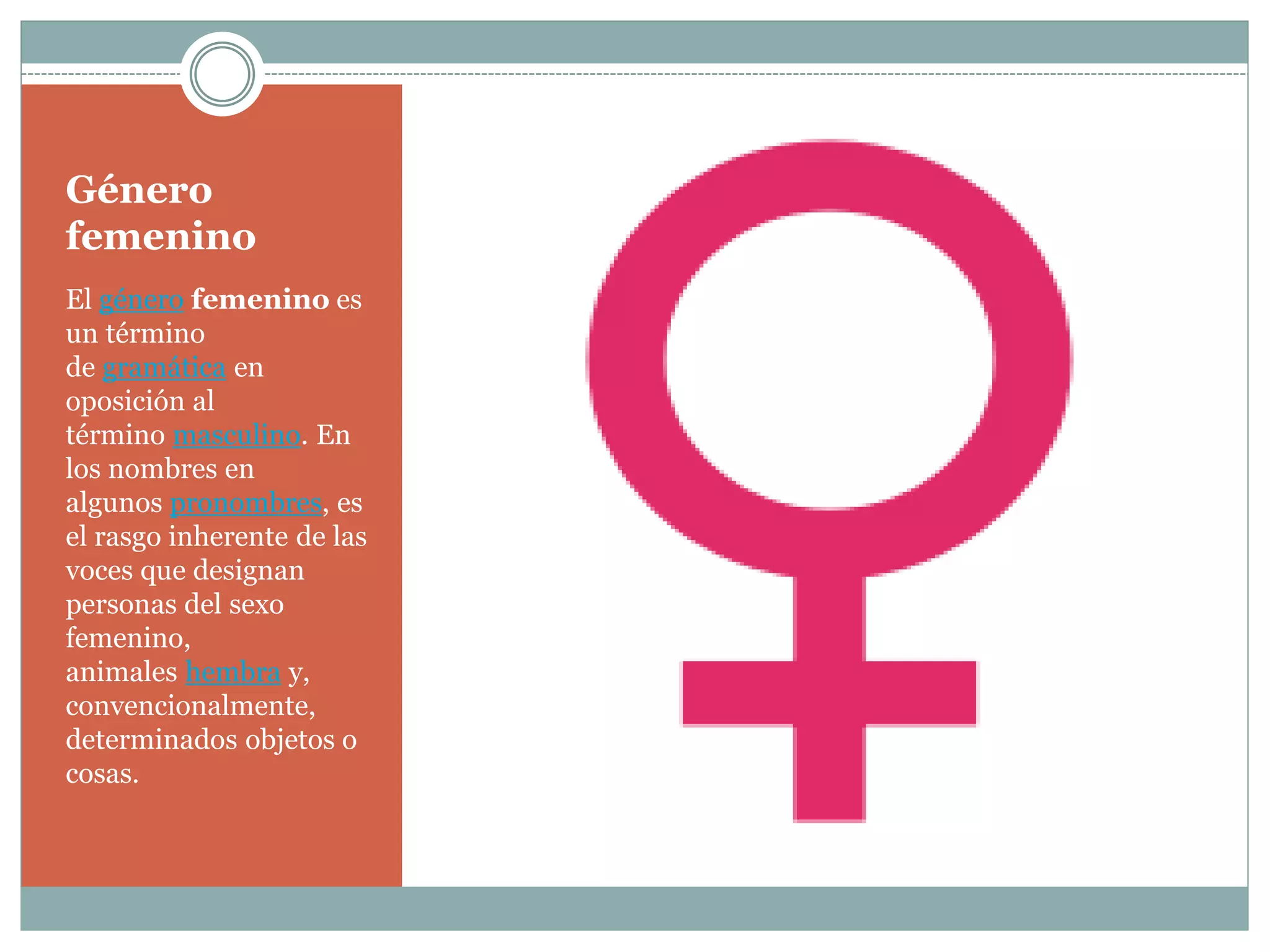 Género
femenino
El género femenino es
un término
de gramática en
oposición al
término masculino. En
los nombres en
algunos pronombres, es
el rasgo inherente de las
voces que designan
personas del sexo
femenino,
animales hembra y,
convencionalmente,
determinados objetos o
cosas.
 