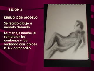 DIBUJO CON MODELO  Se realizo dibujo a modelo desnudo Se manejo mucho la sombra en los contornos y fue realizado con lapices b, h y carboncillo. SESIÓN 3 