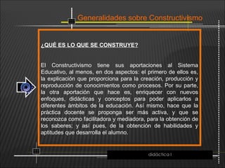 Generalidades sobre Constructivismo
¿QUÉ ES LO QUE SE CONSTRUYE?
El Constructivismo tiene sus aportaciones al Sistema
Educativo, al menos, en dos aspectos: el primero de ellos es,
la explicación que proporciona para la creación, producción y
reproducción de conocimientos como procesos. Por su parte,
la otra aportación que hace es, enriquecer con nuevos
enfoques, didácticas y conceptos para poder aplicarlos a
diferentes ámbitos de la educación. Así mismo, hace que la
práctica docente se proponga ser más activa, y que se
reconozca como facilitadora y mediadora, para la obtención de
los saberes; y así pues, de la obtención de habilidades y
aptitudes que desarrolla el alumno.
didáctica I
 