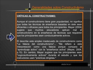 Generalidades sobre Constructivismo
CRÍTICAS AL CONSTRUCTIVISMO:
Aunque el constructivismo tiene gran popularidad, no significa
que todas las técnicas de enseñanza basadas en éste sean
eficientes o eficaces para todos los principiantes. Mayer (2004)
sugiere que muchos educadores aplican mal el
constructivismo en la enseñanza de técnicas que requieren
que los principiantes sean conductualmente activos.
Él describe este empleo inadecuado de constructivismo como
"La falacia del constructivismo"... "Me refiero a esta
interpretación como una falacia porque compara el
“aprendizaje activo” con la “enseñanza activa” (Mayer, 2004,
p.15). En cambio, Mayer sugiere que los principiantes sean
"cognoscitivamente activos" durante el estudio y que los
instructores usen "prácticas dirigidas."
didáctica I
 