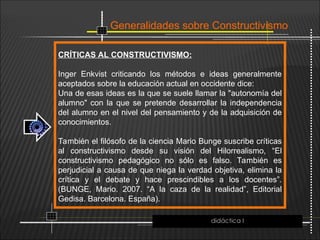 Generalidades sobre Constructivismo
CRÍTICAS AL CONSTRUCTIVISMO:
Inger Enkvist criticando los métodos e ideas generalmente
aceptados sobre la educación actual en occidente dice:
Una de esas ideas es la que se suele llamar la "autonomía del
alumno" con la que se pretende desarrollar la independencia
del alumno en el nivel del pensamiento y de la adquisición de
conocimientos.
También el filósofo de la ciencia Mario Bunge suscribe críticas
al constructivismo desde su visión del Hilorrealismo, “El
constructivismo pedagógico no sólo es falso. También es
perjudicial a causa de que niega la verdad objetiva, elimina la
crítica y el debate y hace prescindibles a los docentes”.
(BUNGE, Mario. 2007. “A la caza de la realidad”, Editorial
Gedisa. Barcelona. España).
didáctica I
 