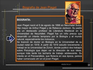 Biografía de Jean Piaget
BIOGRAFÍA:
Jean Piaget nació el 9 de agosto de 1896 en Neuchatel Suiza.
Hijo mayor de Arthur Piaget y de Rebecca Jackson. Su padre
era un destacado profesor de Literatura Medieval en la
Universidad de Neuchâtel. Piaget fue un niño precoz que
desarrolló un interés temprano por la Biología y el mundo
natural, especialmente los moluscos.
Se licenció de doctor en Biología en la Universidad de su
ciudad natal en 1918. A partir de 1919 estudió brevemente y
trabajó en la Universidad de Zúrich, donde publicó dos trabajos
sobre Psicología que dejan ver la dirección de sus ideas,
aunque más tarde los tacharía de trabajo adolescente. Su
interés en el Psicoanálisis, que florecía en esa época, parece
haber comenzado ahí en el joven Piaget.
didáctica I
 