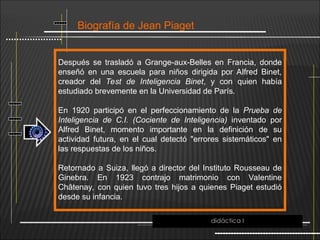 Biografía de Jean Piaget
Después se trasladó a Grange-aux-Belles en Francia, donde
enseñó en una escuela para niños dirigida por Alfred Binet,
creador del Test de Inteligencia Binet, y con quien había
estudiado brevemente en la Universidad de París.
En 1920 participó en el perfeccionamiento de la Prueba de
Inteligencia de C.I. (Cociente de Inteligencia) inventado por
Alfred Binet, momento importante en la definición de su
actividad futura, en el cual detectó "errores sistemáticos" en
las respuestas de los niños.
Retornado a Suiza, llegó a director del Instituto Rousseau de
Ginebra. En 1923 contrajo matrimonio con Valentine
Châtenay, con quien tuvo tres hijos a quienes Piaget estudió
desde su infancia.
didáctica I
 