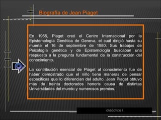 Biografía de Jean Piaget
En 1955, Piaget creó el Centro Internacional por la
Epistemología Genética de Geneva, el cuál dirigió hasta su
muerte el 16 de septiembre de 1980. Sus trabajos de
Psicología genética y de Epistemología buscaban una
respuesta a la pregunta fundamental de la construcción del
conocimiento.
La contribución esencial de Piaget al conocimiento fue de
haber demostrado que el niño tiene maneras de pensar
específicas que lo diferencian del adulto. Jean Piaget obtuvo
más de treinta doctorados honoris causa de distintas
Universidades del mundo y numerosos premios.
didáctica I
 