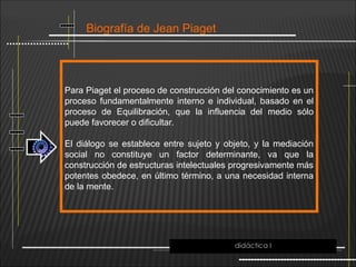Biografía de Jean Piaget
Para Piaget el proceso de construcción del conocimiento es un
proceso fundamentalmente interno e individual, basado en el
proceso de Equilibración, que la influencia del medio sólo
puede favorecer o dificultar.
El diálogo se establece entre sujeto y objeto, y la mediación
social no constituye un factor determinante, va que la
construcción de estructuras intelectuales progresivamente más
potentes obedece, en último término, a una necesidad interna
de la mente.
didáctica I
 