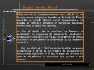Biografía de Jean Piaget
Estos dos hechos, fundamentalmente, han conducido a que
las propuestas pedagógicas basadas en la teoría de Piaget
presenten a menudo algunos graves inconvenientes, ya
puestos de manifiesto criticados en numerosas ocasiones.
como cuando se propone lo siguiente:
— Que el objetivo de la enseñanza es favorecer la
construcción de estructuras de pensamiento (clasificación,
conservación, seriación, etc.), ya que es el dominio de dichas
estructuras lo que permite la comprensión de los diferentes
contenidos.
— Que los alumnos y alumnas deben construir su propio
conocimiento a través de un proceso de descubrimiento
relativamente autónomo, en el que el papel del profesor es
proponer experiencias y situaciones que ayuden a ese
proceso.
didáctica I
 