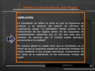 Modelo Constructivista de Jean Piaget
ASIMILACIÓN:
La Asimilación se refiere al modo en que un organismo se
enfrenta a un estímulo del entorno en términos de
organización actual. "La asimilación mental consiste en la
incorporación de los objetos dentro de los esquemas de
comportamiento, esquemas que no son otra cosa sino el
armazón de acciones que el hombre puede reproducir
activamente en la realidad".
De manera global se puede decir que la Asimilación es el
hecho de que el organismo adopte las sustancias tomadas del
medio ambiente a sus propias estructuras. Incorporación de
los datos de la experiencia en las estructuras innatas del
sujeto.
didáctica I
 