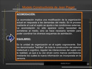 Modelo Constructivista de Jean Piaget
ACOMODACIÓN:
La acomodación implica una modificación de la organización
actual en respuesta a las demandas del medio. Es el proceso
mediante el cual el sujeto se ajusta a las condiciones externas.
La acomodación no sólo aparece como necesidad de
someterse al medio, sino se hace necesaria también para
poder coordinar los diversos esquemas de asimilación.
EQUILIBRIO:
Es la unidad de organización en el sujeto cognoscente. Son
los denominados "ladrillos" de toda la construcción del sistema
intelectual o cognitivo, regulan las interacciones del sujeto con
la realidad, ya que a su vez sirven como marcos asimiladores
mediante los cuales la nueva información es incorporada en la
persona.
didáctica I
 
