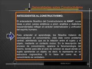 Generalidades sobre Constructivismo
ANTECEDENTES AL CONSTRUCTIVISMO:
El antecedente filosófico del Constructivismo es KANT, cuyas
ideas a priori, juicios sintéticos a priori, analítica y dialéctica
trascendentales reflejan el carácter sistematizador y unificador
del espíritu humano.
Para entender el aprendizaje, los filósofos trataron de
conceptualizar el conocimiento, visto éste como problema
central, admitiendo que es la relación entre el sujeto y el
objeto, mediante un contacto mutuo. En la descripción del
proceso de conocimiento, aparece la fenomenología del
mismo, donde para ella el acto de conocer es aquel donde un
sujeto aprehende un objeto; es decir, lo representa en su
estructura cognoscitiva. Si lo hace tal como es, el
conocimiento es verdadero.
didáctica I
 