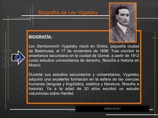 Biografía de Lev Vigotsky
BIOGRAFÍA:
Lev Semionovich Vygotsky nació en Orsha, pequeña ciudad
de Bielorrusia, el 17 de noviembre de 1896. Tras concluir la
enseñanza secundaria en la ciudad de Gomel, a partir de 1912
cursó estudios universitarios de derecho, filosofía e historia en
Moscú.
Durante sus estudios secundarios y universitarios, Vygotsky
adquirió una excelente formación en la esfera de las ciencias
humanas (lenguas y lingüística, estética y literatura, filosofía e
historia). Ya a la edad de 20 años escribió un estudio
voluminoso sobre Hamlet.
didáctica I
 