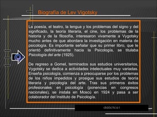 Biografía de Lev Vigotsky
La poesía, el teatro, la lengua y los problemas del signo y del
significado, la teoría literaria, el cine, los problemas de la
historia y de la filosofía, interesaron vivamente a Vygotsky
mucho antes de que abordara la investigación en materia de
psicología. Es importante señalar que su primer libro, que le
orientó definitivamente hacia la Psicología, se titulaba
Psicología del arte (1925).
De regreso a Gomel, terminados sus estudios universitarios,
Vygotsky se dedica a actividades intelectuales muy variadas.
Enseña psicología, comienza a preocuparse por los problemas
de los niños impedidos y prosigue sus estudios de teoría
literaria y psicología del arte. Tras sus primeros éxitos
profesionales en psicología (ponencias en congresos
nacionales), se instala en Moscú en 1924 y pasa a ser
colaborador del Instituto de Psicología.
didáctica I
 