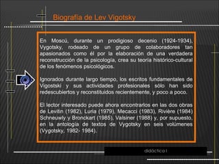 Biografía de Lev Vigotsky
En Moscú, durante un prodigioso decenio (1924-1934),
Vygotsky, rodeado de un grupo de colaboradores tan
apasionados como él por la elaboración de una verdadera
reconstrucción de la psicología, crea su teoría histórico-cultural
de los fenómenos psicológicos.
Ignorados durante largo tiempo, los escritos fundamentales de
Vigostski y sus actividades profesionales sólo han sido
redescubiertos y reconstituidos recientemente, y poco a poco.
El lector interesado puede ahora encontrarlos en las dos obras
de Levitin (1982), Luria (1979), Mecacci (1983), Rivière (1984)
Schneuwly y Bronckart (1985), Valsiner (1988) y, por supuesto,
en la antología de textos de Vygotsky en seis volúmenes
(Vygotsky, 1982- 1984).
didáctica I
 