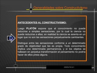 Generalidades sobre Constructivismo
ANTECEDENTES AL CONSTRUCTIVISMO:
Luego PLATÓN expone que el conocimiento no puede
reducirse a simples sensaciones, por lo cual la ciencia no
puede reducirse a ellas; en realidad la ciencia se asienta en un
lugar que no son las sensaciones perpetuamente cambiantes.
Distingue entre las sensaciones conforme a un determinado
grado de objetividad que les es propia. Todo conocimiento
implica una determinada permanencia, y sí los objetos se
hallasen en perpetua transformación el pensamiento no podría
hacer de ellos presa alguna.
didáctica I
 