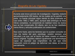 Biografía de Lev Vigotsky
Durante este breve período de investigación, Vygotsky redactó
aproximadamente 200 textos, de los cuales se ha perdido una
parte. La fuente principal sigue siendo la obra publicada en
ruso entre 1982 y 1984, pero, aunque esta antología se titula
Obras completas, no comprende en realidad todos los textos
que se han conservado. En efecto, aún no se han reeditado
varios libros y artículos publicados con anterioridad.
Sea como fuere, para los lectores que no puedan consultar en
ruso los textos del gran psicólogo, existirá siempre una
dificultad y es que, por el hecho de haber creado un sistema
teórico original, Vygotsky elaboró igualmente una terminología
capaz de expresar esa originalidad. De ahí que toda
traducción corra el peligro de deformar sus ideas, al menos
parcialmente.
didáctica I
 