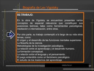 Biografía de Lev Vigotsky
SU TRABAJO:
En la obra de Vigotsky se encuentran presentes varios
conceptos de especial relevancia que constituyen sus
posiciones teóricas, tales como herramientas psicológicas,
mediación e internalización, entre otras.
Por otra parte, su trabajo contempló a lo largo de su vida otros
temas, como:
El origen y el desarrollo de las funciones mentales superiores.
La filosofía de la ciencia.
Metodologías de la investigación psicológica.
La relación entre el aprendizaje y el desarrollo humano.
La formación conceptual.
La relación entre el lenguaje y el pensamiento.
El juego entendido como un fenómeno psicológico.
El estudio de los trastornos del aprendizaje
didáctica I
 