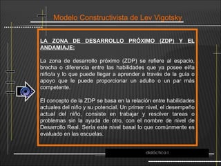 Modelo Constructivista de Lev Vigotsky
LA ZONA DE DESARROLLO PRÓXIMO (ZDP) Y EL
ANDAMIAJE:
La zona de desarrollo próximo (ZDP) se refiere al espacio,
brecha o diferencia entre las habilidades que ya posee el/la
niño/a y lo que puede llegar a aprender a través de la guía o
apoyo que le puede proporcionar un adulto o un par más
competente.
El concepto de la ZDP se basa en la relación entre habilidades
actuales del niño y su potencial. Un primer nivel, el desempeño
actual del niño, consiste en trabajar y resolver tareas o
problemas sin la ayuda de otro, con el nombre de nivel de
Desarrollo Real. Sería este nivel basal lo que comúnmente es
evaluado en las escuelas.
didáctica I
 