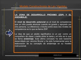 Modelo Constructivista de Lev Vigotsky
LA ZONA DE DESARROLLO PRÓXIMO (ZDP) Y EL
ANDAMIAJE:
El nivel de desarrollo potencial es el nivel de competencia
que un niño puede alcanzar cuando es guiado y apoyado por
otra persona. La diferencia o brecha entre esos dos niveles de
competencia es lo que se llama ZDP.
La idea de que un adulto significativo (o un par -como un
compañero de clase-) medie entre la tarea y el niño es lo que
se llama andamiaje. Este último concepto ha sido bastante
desarrollado por Jerome Bruner y ha sido fundamental para la
elaboración de su concepto de andamiaje en su modelo
instruccional.
didáctica I
 