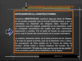 Generalidades sobre Constructivismo
ANTECEDENTES AL CONSTRUCTIVISMO:
Asimismo ARISTÓTELES cuestionó algunas ideas de Platón;
en tal sentido aceptaba que el mundo material existe y que la
naturaleza no depende de ninguna idea. Expresó su
concepción que los objetos, presentes en la naturaleza, están
en constante movimiento; los cuales son tres: nacimiento,
destrucción y cambio. Por lo tanto el mundo es cognoscible,
por lo cual la fuente del conocimiento es la propia naturaleza.
La materia, elemento inerte, es la base primaria de los objetos,
a la cual se opone la forma, que es el elemento vivo y activo.
Su concepción de Dios estaba en la "forma de todas las
formas", primer motor y causa creadora del mundo. De él
nació la expresión "El todo es más que la suma de las partes".
Se le considera padre de la metafísica y de la lógica.
didáctica I
 