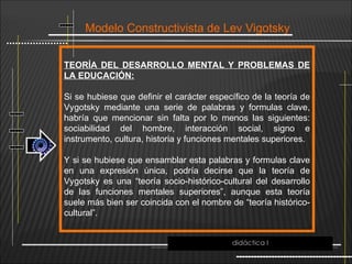 Modelo Constructivista de Lev Vigotsky
TEORÍA DEL DESARROLLO MENTAL Y PROBLEMAS DE
LA EDUCACIÓN:
Si se hubiese que definir el carácter específico de la teoría de
Vygotsky mediante una serie de palabras y formulas clave,
habría que mencionar sin falta por lo menos las siguientes:
sociabilidad del hombre, interacción social, signo e
instrumento, cultura, historia y funciones mentales superiores.
Y si se hubiese que ensamblar esta palabras y formulas clave
en una expresión única, podría decirse que la teoría de
Vygotsky es una “teoría socio-histórico-cultural del desarrollo
de las funciones mentales superiores”, aunque esta teoría
suele más bien ser coincida con el nombre de “teoría histórico-
cultural”.
didáctica I
 