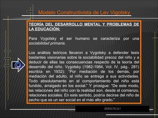 Modelo Constructivista de Lev Vigotsky
TEORÍA DEL DESARROLLO MENTAL Y PROBLEMAS DE
LA EDUCACIÓN:
Para Vygotsky el ser humano se caracteriza por una
sociabilidad primaria.
Los análisis teóricos llevaron a Vygotsky a defender tesis
bastantes visionarias sobre la sociabilidad precoz del niño y a
deducir de ellas las consecuencias respecto de la teoría del
desarrollo del niño. Vygotsky (1982-1984, Vol. IV, pág.. 281)
escribía en 1932): “Por mediación de los demás, por
mediación del adulto, el niño se entrega a sus actividades.
Todo absolutamente en el comportamiento del niño está
fundido, arraigado en los social.” Y prosigue: “De este modo,
las relaciones del niño con la realidad son, desde el comienzo,
relaciones sociales. En este sentido, podría decirse del niño de
pecho que es un ser social en el más alto grado.”
didáctica I
 