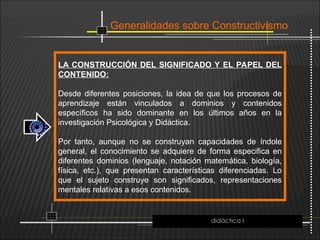 Generalidades sobre Constructivismo
LA CONSTRUCCIÓN DEL SIGNIFICADO Y EL PAPEL DEL
CONTENIDO:
Desde diferentes posiciones, la idea de que los procesos de
aprendizaje están vinculados a dominios y contenidos
específicos ha sido dominante en los últimos años en la
investigación Psicológica y Didáctica.
Por tanto, aunque no se construyan capacidades de índole
general, el conocimiento se adquiere de forma especifica en
diferentes dominios (lenguaje, notación matemática, biología,
física, etc.), que presentan características diferenciadas. Lo
que el sujeto construye son significados, representaciones
mentales relativas a esos contenidos.
didáctica I
 
