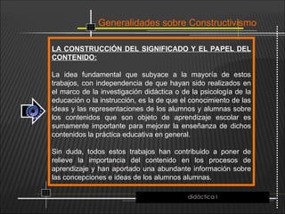 Generalidades sobre Constructivismo
LA CONSTRUCCIÓN DEL SIGNIFICADO Y EL PAPEL DEL
CONTENIDO:
La idea fundamental que subyace a la mayoría de estos
trabajos, con independencia de que hayan sido realizados en
el marco de la investigación didáctica o de la psicología de la
educación o la instrucción, es la de que el conocimiento de las
ideas y las representaciones de los alumnos y alumnas sobre
los contenidos que son objeto de aprendizaje escolar es
sumamente importante para mejorar la enseñanza de dichos
contenidos la práctica educativa en general.
Sin duda, todos estos trabajos han contribuido a poner de
relieve la importancia del contenido en los procesos de
aprendizaje y han aportado una abundante información sobre
las concepciones e ideas de los alumnos alumnas.
didáctica I
 