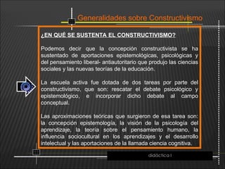 Generalidades sobre Constructivismo
¿EN QUÉ SE SUSTENTA EL CONSTRUCTIVISMO?
Podemos decir que la concepción constructivista se ha
sustentado de aportaciones epistemológicas, psicológicas y
del pensamiento liberal- antiautoritario que produjo las ciencias
sociales y las nuevas teorías de la educación.
La escuela activa fue dotada de dos tareas por parte del
constructivismo, que son: rescatar el debate psicológico y
epistemológico, e incorporar dicho debate al campo
conceptual.
Las aproximaciones teóricas que surgieron de esa tarea son:
la concepción epistemología, la visión de la psicología del
aprendizaje, la teoría sobre el pensamiento humano, la
influencia sociocultural en los aprendizajes y el desarrollo
intelectual y las aportaciones de la llamada ciencia cognitiva.
didáctica I
 