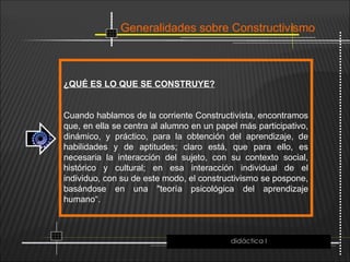 Generalidades sobre Constructivismo
¿QUÉ ES LO QUE SE CONSTRUYE?
Cuando hablamos de la corriente Constructivista, encontramos
que, en ella se centra al alumno en un papel más participativo,
dinámico, y práctico, para la obtención del aprendizaje, de
habilidades y de aptitudes; claro está, que para ello, es
necesaria la interacción del sujeto, con su contexto social,
histórico y cultural; en esa interacción individual de el
individuo, con su de este modo, el constructivismo se pospone,
basándose en una "teoría psicológica del aprendizaje
humano“.
didáctica I
 