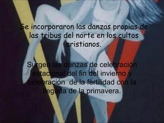 Se incorporaron las danzas propias de las tribus del norte en los cultos cristianos. Surgen las danzas de celebración estacional del fin del invierno y celebración  de la fertilidad con la llegada de la primavera. 