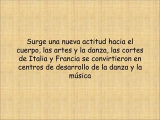 Surge una nueva actitud hacia el cuerpo, las artes y la danza, las cortes de Italia y Francia se convirtieron en centros de desarrollo de la danza y la música 