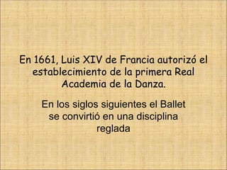 En 1661, Luis XIV de Francia autorizó el establecimiento de la primera Real Academia de la Danza. En los siglos siguientes el Ballet se convirtió en una disciplina reglada 