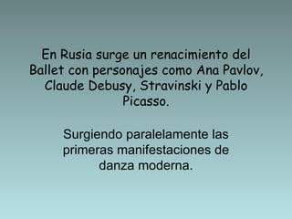En Rusia surge un renacimiento del Ballet con personajes como Ana Pavlov, Claude Debusy, Stravinski y Pablo Picasso. Surgiendo paralelamente las primeras manifestaciones de danza moderna. 