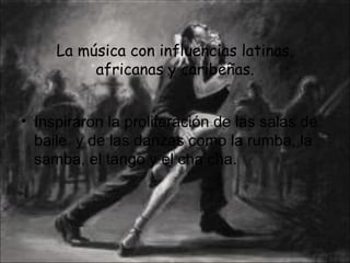 La música con influencias latinas, africanas y caribeñas. Inspiraron la proliferación de las salas de baile  y de las danzas como la rumba, la samba, el tango y el cha cha. 