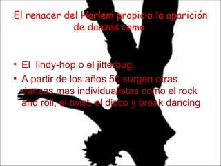 El renacer del Harlem propicio la aparición de danzas como : El  lindy-hop o el jitterbug. A partir de los años 50 surgen otras danzas mas individualistas como el rock and roll, el twist, el disco y break dancing  