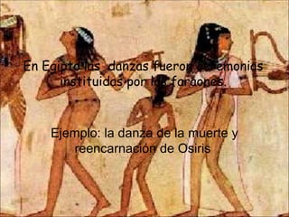 En Egipto las  danzas fueron ceremonias instituidas por los faraones. Ejemplo: la danza de la muerte y reencarnación de Osiris  