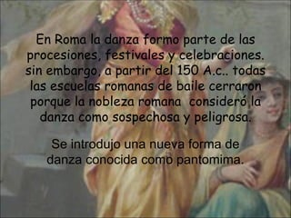 En Roma la danza formo parte de las procesiones, festivales y celebraciones. sin embargo, a partir del 150 A.c.. todas las escuelas romanas de baile cerraron porque la nobleza romana  consideró la danza como sospechosa y peligrosa. Se introdujo una nueva forma de danza conocida como pantomima. 