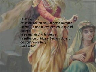 Hasta que la cristianización del Imperio Romano introdujo una nueva era en la que el cuerpo, la sexualidad, y la danza  resultaron unidas y fueron objeto de controversia y  Conflictos. 