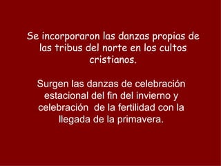 Se incorporaron las danzas propias de las tribus del norte en los cultos cristianos. Surgen las danzas de celebración estacional del fin del invierno y celebración  de la fertilidad con la llegada de la primavera. 
