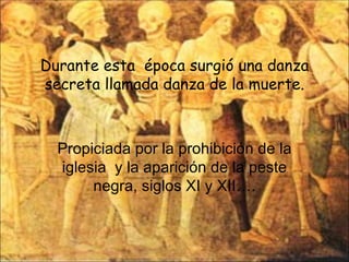 Durante esta  época surgió una danza secreta llamada danza de la muerte. Propiciada por la prohibición de la iglesia  y la aparición de la peste negra, siglos XI y XII…. 