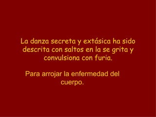 La danza secreta y extásica ha sido descrita con saltos en la se grita y convulsiona con furia. Para arrojar la enfermedad del cuerpo. 