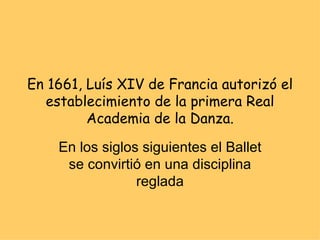 En 1661, Luís XIV de Francia autorizó el establecimiento de la primera Real Academia de la Danza. En los siglos siguientes el Ballet se convirtió en una disciplina reglada 